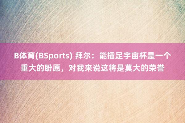 B体育(BSports) 拜尔：能插足宇宙杯是一个重大的盼愿，对我来说这将是莫大的荣誉