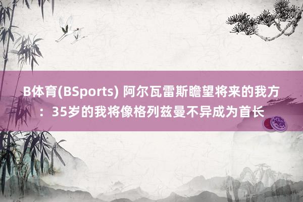 B体育(BSports) 阿尔瓦雷斯瞻望将来的我方：35岁的我将像格列兹曼不异成为首长