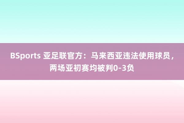 BSports 亚足联官方：马来西亚违法使用球员，两场亚初赛均被判0-3负