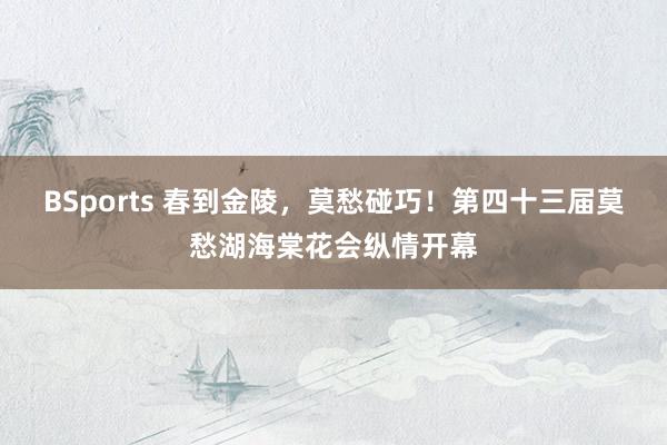 BSports 春到金陵，莫愁碰巧！第四十三届莫愁湖海棠花会纵情开幕