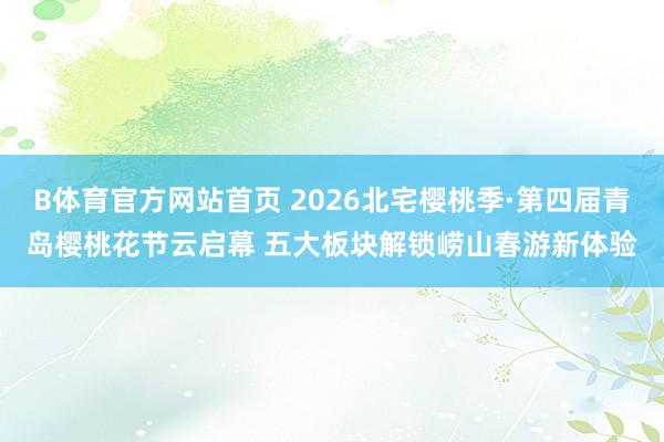 B体育官方网站首页 2026北宅樱桃季·第四届青岛樱桃花节云启幕 五大板块解锁崂山春游新体验