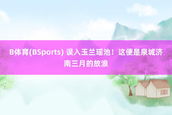 B体育(BSports) 误入玉兰瑶池！这便是泉城济南三月的放浪