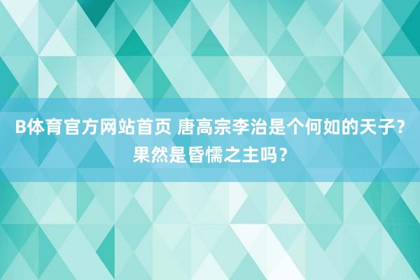B体育官方网站首页 唐高宗李治是个何如的天子？果然是昏懦之主吗？