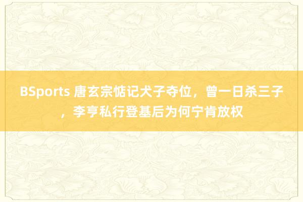 BSports 唐玄宗惦记犬子夺位，曾一日杀三子，李亨私行登基后为何宁肯放权