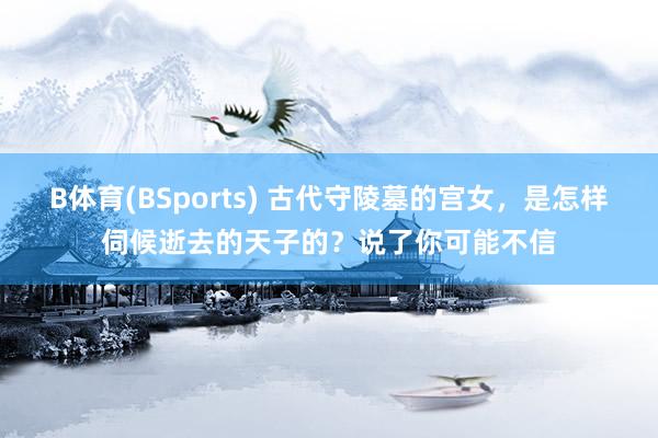 B体育(BSports) 古代守陵墓的宫女，是怎样伺候逝去的天子的？说了你可能不信