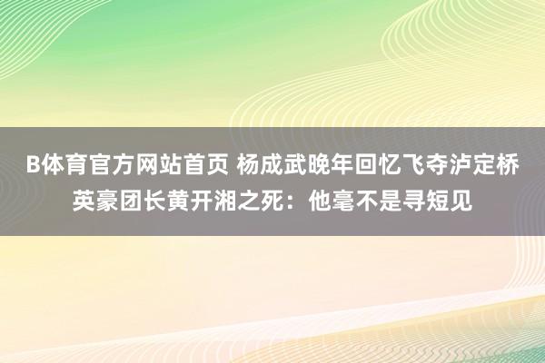 B体育官方网站首页 杨成武晚年回忆飞夺泸定桥英豪团长黄开湘之死：他毫不是寻短见
