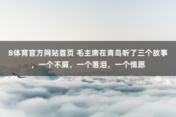 B体育官方网站首页 毛主席在青岛听了三个故事，一个不屑，一个落泪，一个情愿