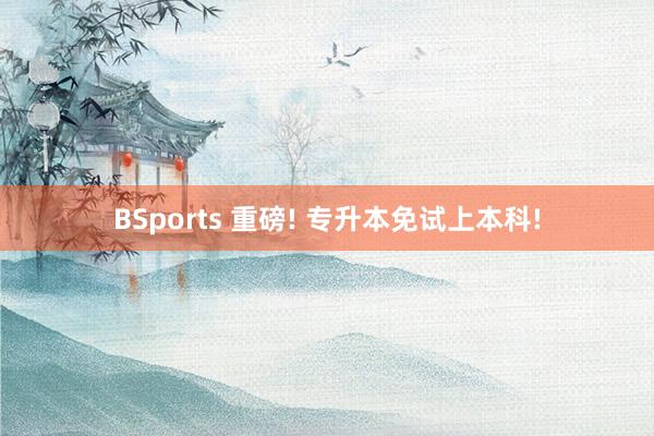 BSports 重磅! 专升本免试上本科!