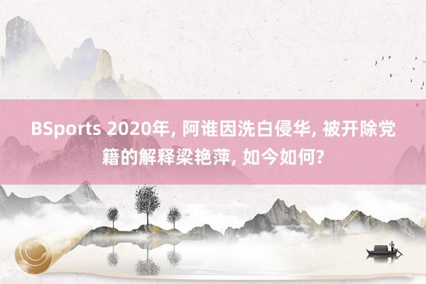 BSports 2020年， 阿谁因洗白侵华， 被开除党籍的解释梁艳萍， 如今如何?