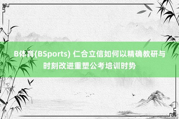 B体育(BSports) 仁合立信如何以精确教研与时刻改进重塑公考培训时势