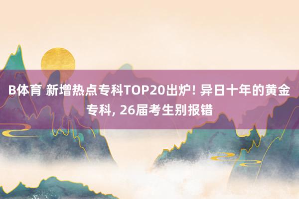 B体育 新增热点专科TOP20出炉! 异日十年的黄金专科， 26届考生别报错