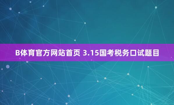 B体育官方网站首页 3.15国考税务口试题目