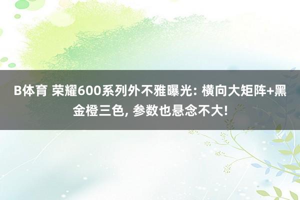 B体育 荣耀600系列外不雅曝光: 横向大矩阵+黑金橙三色， 参数也悬念不大!