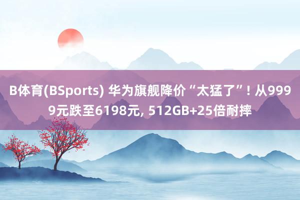 B体育(BSports) 华为旗舰降价“太猛了”! 从9999元跌至6198元， 512GB+25倍耐摔