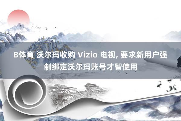 B体育 沃尔玛收购 Vizio 电视， 要求新用户强制绑定沃尔玛账号才智使用