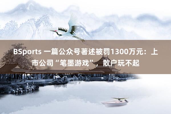 BSports 一篇公众号著述被罚1300万元：上市公司“笔墨游戏”，散户玩不起