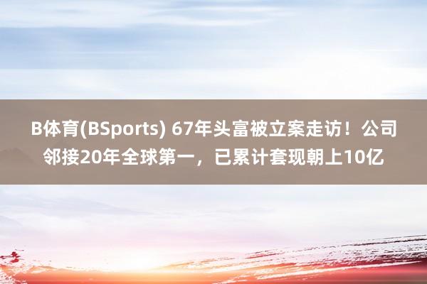 B体育(BSports) 67年头富被立案走访！公司邻接20年全球第一，已累计套现朝上10亿
