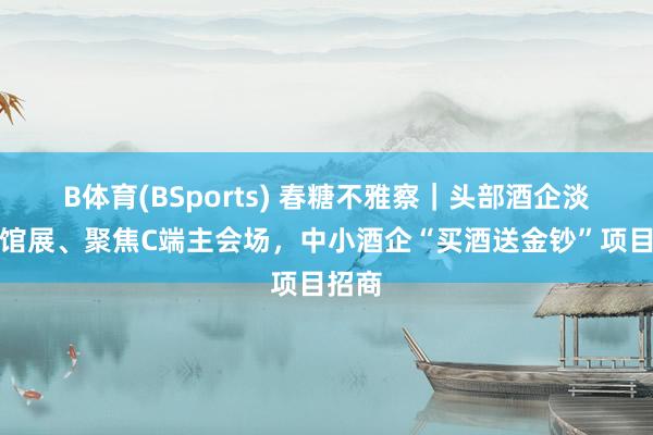 B体育(BSports) 春糖不雅察｜头部酒企淡出旅馆展、聚焦C端主会场，中小酒企“买酒送金钞”项目招商
