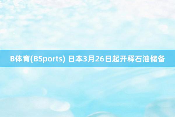 B体育(BSports) 日本3月26日起开释石油储备