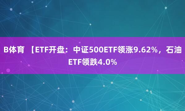 B体育 【ETF开盘：中证500ETF领涨9.62%，石油ETF领跌4.0%