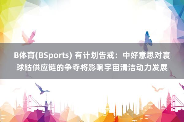 B体育(BSports) 有计划告戒：中好意思对寰球钴供应链的争夺将影响宇宙清洁动力发展