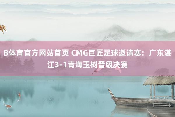 B体育官方网站首页 CMG巨匠足球邀请赛：广东湛江3-1青海玉树晋级决赛
