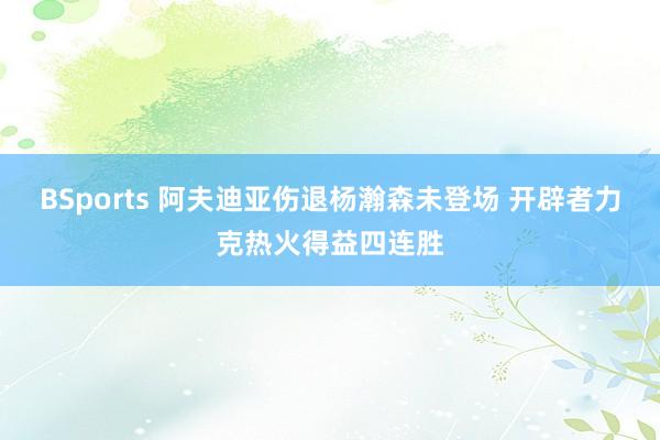 BSports 阿夫迪亚伤退杨瀚森未登场 开辟者力克热火得益四连胜