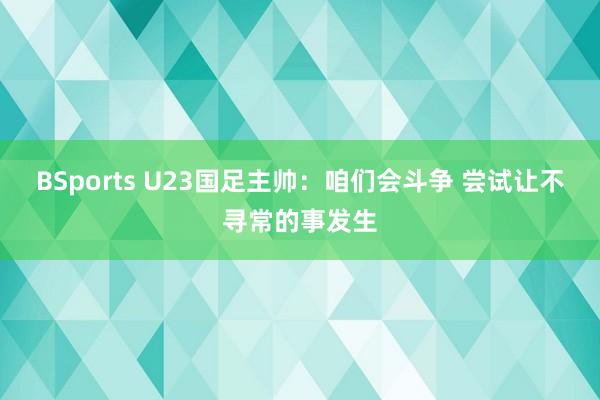 BSports U23国足主帅：咱们会斗争 尝试让不寻常的事发生