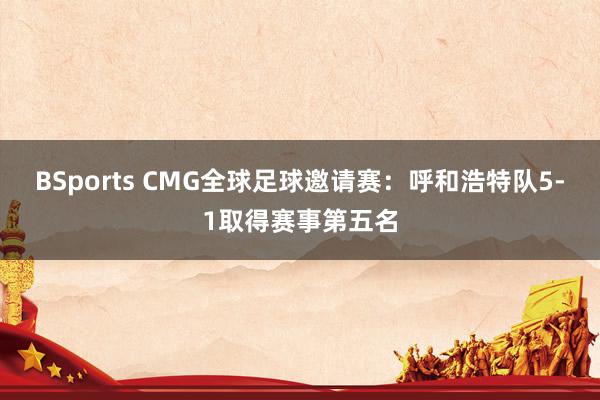 BSports CMG全球足球邀请赛：呼和浩特队5-1取得赛事第五名