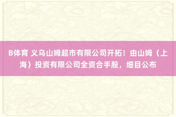 B体育 义乌山姆超市有限公司开拓！由山姆（上海）投资有限公司全资合手股，细目公布