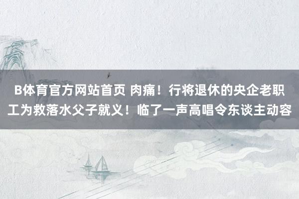 B体育官方网站首页 肉痛！行将退休的央企老职工为救落水父子就义！临了一声高唱令东谈主动容
