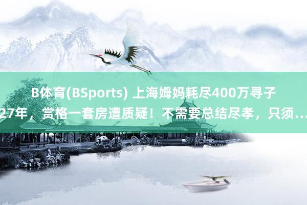 B体育(BSports) 上海姆妈耗尽400万寻子27年，赏格一套房遭质疑！不需要总结尽孝，只须…