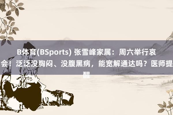 B体育(BSports) 张雪峰家属：周六举行哀吊会！泛泛没胸闷、没腹黑病，能宽解通达吗？医师提醒