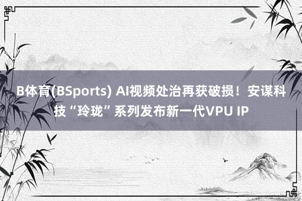 B体育(BSports) AI视频处治再获破损！安谋科技“玲珑”系列发布新一代VPU IP