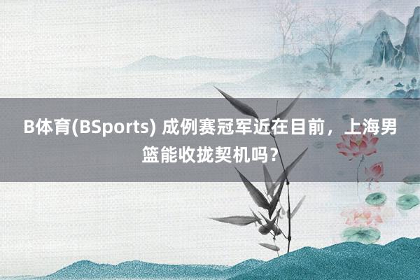 B体育(BSports) 成例赛冠军近在目前，上海男篮能收拢契机吗？