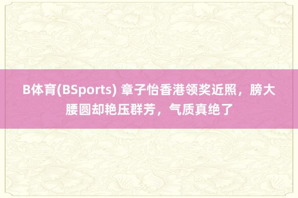 B体育(BSports) 章子怡香港领奖近照，膀大腰圆却艳压群芳，气质真绝了