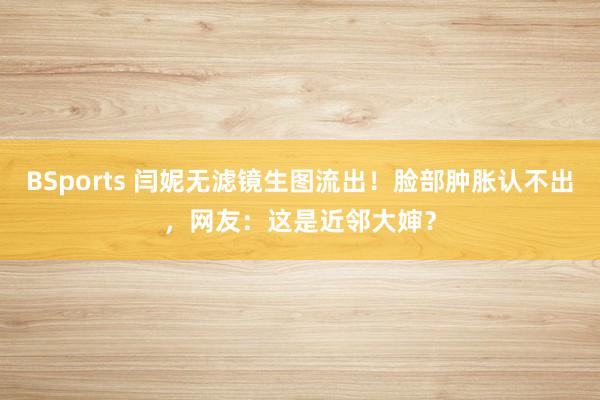 BSports 闫妮无滤镜生图流出！脸部肿胀认不出，网友：这是近邻大婶？