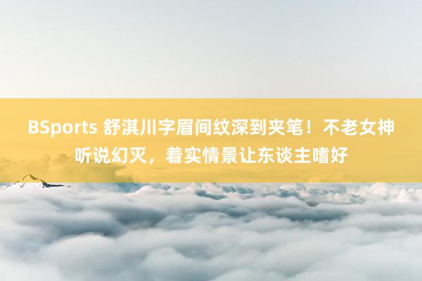 BSports 舒淇川字眉间纹深到夹笔！不老女神听说幻灭，着实情景让东谈主嗜好