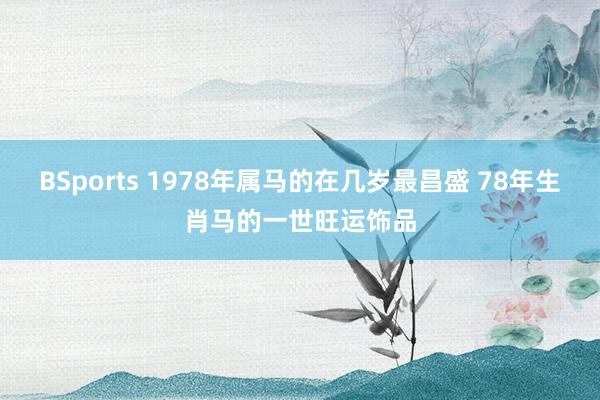BSports 1978年属马的在几岁最昌盛 78年生肖马的一世旺运饰品