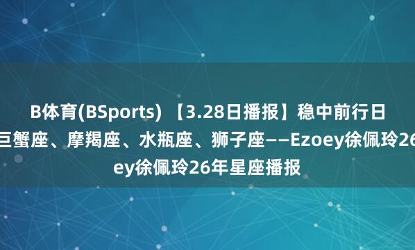 B体育(BSports) 【3.28日播报】稳中前行日 庆幸星座: 巨蟹座、摩羯座、水瓶座、狮子座——Ezoey徐佩玲26年星座播报