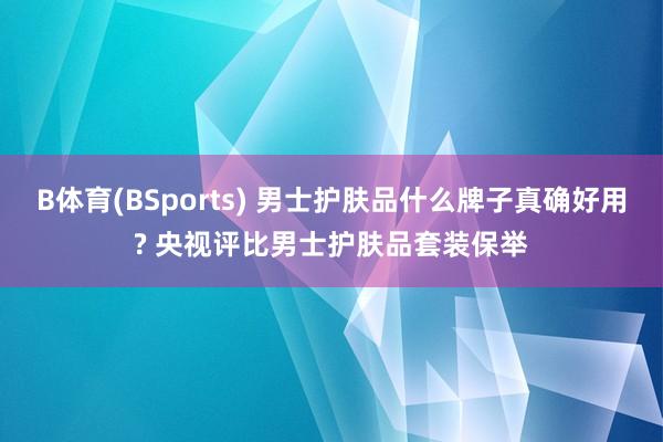 B体育(BSports) 男士护肤品什么牌子真确好用? 央视评比男士护肤品套装保举