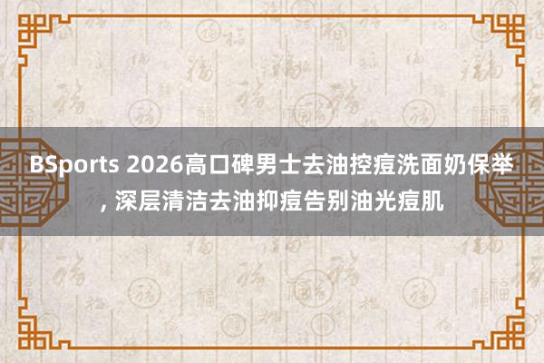 BSports 2026高口碑男士去油控痘洗面奶保举， 深层清洁去油抑痘告别油光痘肌