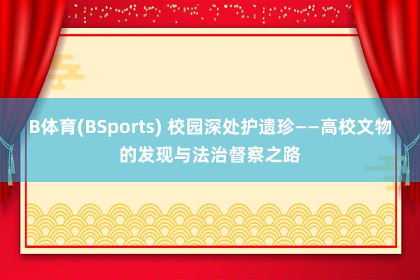 B体育(BSports) 校园深处护遗珍——高校文物的发现与法治督察之路