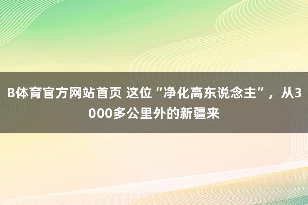 B体育官方网站首页 这位“净化高东说念主”，从3000多公里外的新疆来