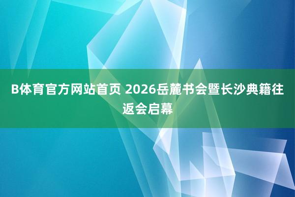 B体育官方网站首页 2026岳麓书会暨长沙典籍往返会启幕