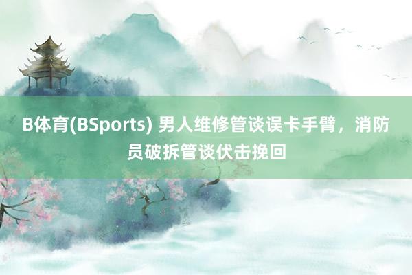 B体育(BSports) 男人维修管谈误卡手臂，消防员破拆管谈伏击挽回