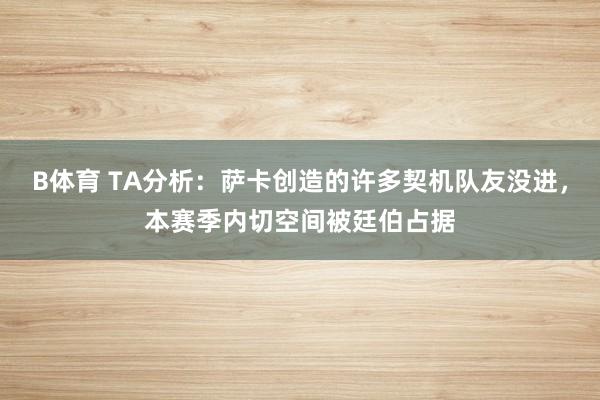 B体育 TA分析：萨卡创造的许多契机队友没进，本赛季内切空间被廷伯占据