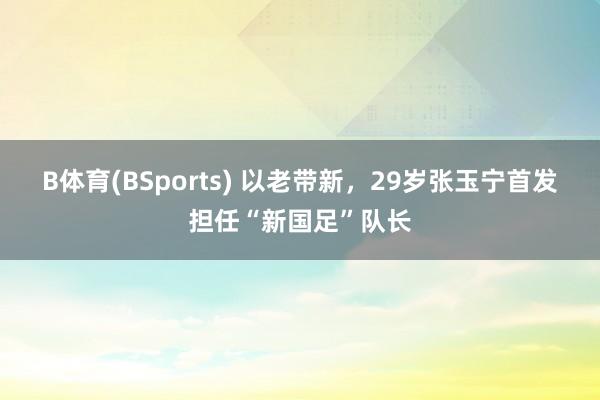 B体育(BSports) 以老带新，29岁张玉宁首发担任“新国足”队长
