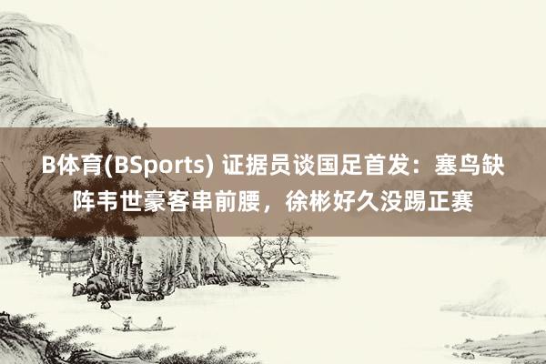 B体育(BSports) 证据员谈国足首发：塞鸟缺阵韦世豪客串前腰，徐彬好久没踢正赛