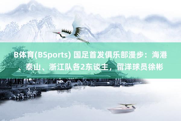B体育(BSports) 国足首发俱乐部漫步：海港、泰山、浙江队各2东谈主，留洋球员徐彬